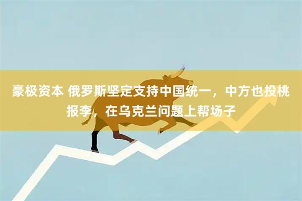 豪极资本 俄罗斯坚定支持中国统一，中方也投桃报李，在乌克兰问题上帮场子