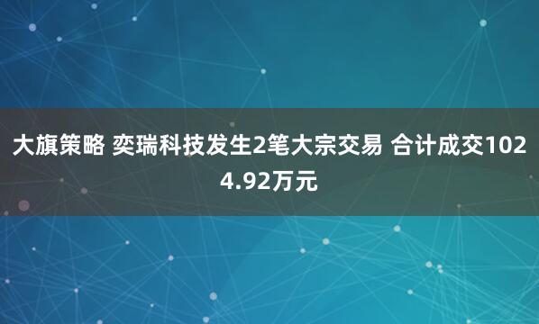 大旗策略 奕瑞科技发生2笔大宗交易 合计成交1024.92万元