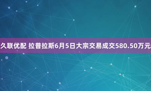 久联优配 拉普拉斯6月5日大宗交易成交580.50万元