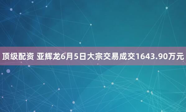 顶级配资 亚辉龙6月5日大宗交易成交1643.90万元