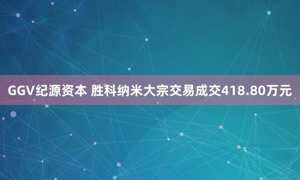 GGV纪源资本 胜科纳米大宗交易成交418.80万元