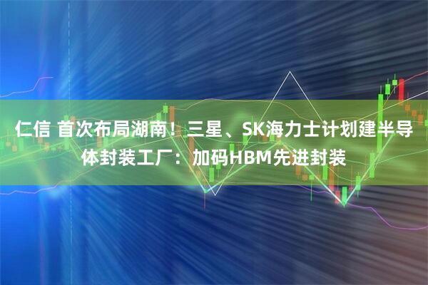仁信 首次布局湖南！三星、SK海力士计划建半导体封装工厂：加码HBM先进封装