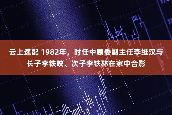 云上速配 1982年，时任中顾委副主任李维汉与长子李铁映、次子李铁林在家中合影