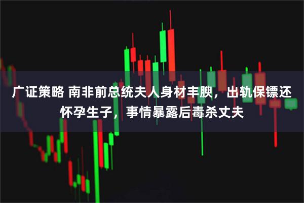 广证策略 南非前总统夫人身材丰腴，出轨保镖还怀孕生子，事情暴露后毒杀丈夫