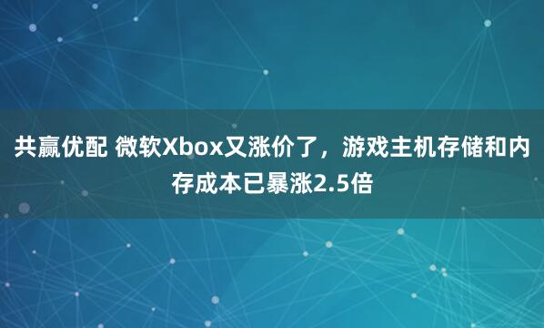 共赢优配 微软Xbox又涨价了，游戏主机存储和内存成本已暴涨2.5倍