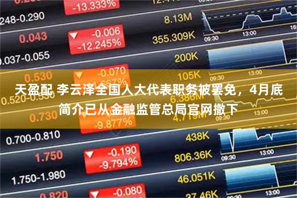 天盈配 李云泽全国人大代表职务被罢免，4月底简介已从金融监管总局官网撤下