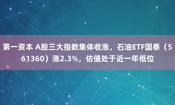 第一资本 A股三大指数集体收涨，石油ETF国泰（561360）涨2.3%，估值处于近一年低位