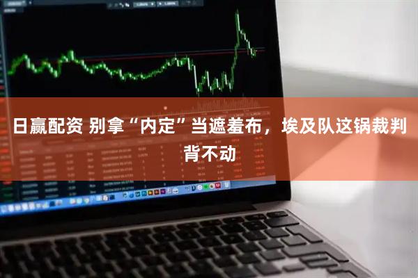 日赢配资 别拿“内定”当遮羞布，埃及队这锅裁判背不动