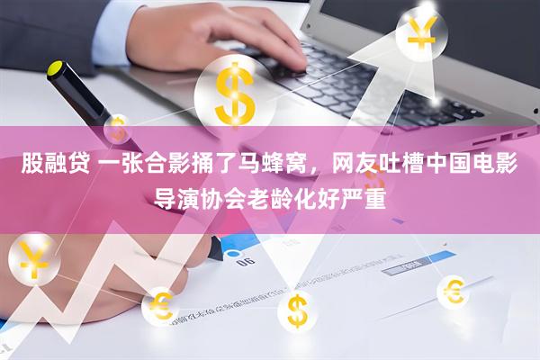 股融贷 一张合影捅了马蜂窝，网友吐槽中国电影导演协会老龄化好严重
