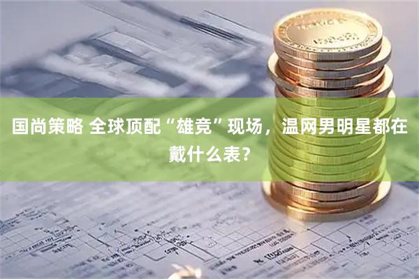 国尚策略 全球顶配“雄竞”现场，温网男明星都在戴什么表？