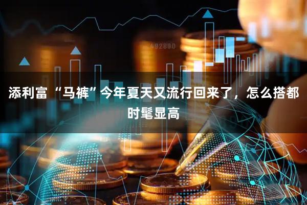 添利富 “马裤”今年夏天又流行回来了,怎么搭都时髦显高