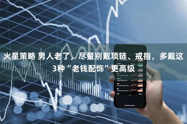 火星策略 男人老了，尽量别戴项链、戒指，多戴这3种“老钱配饰”更高级