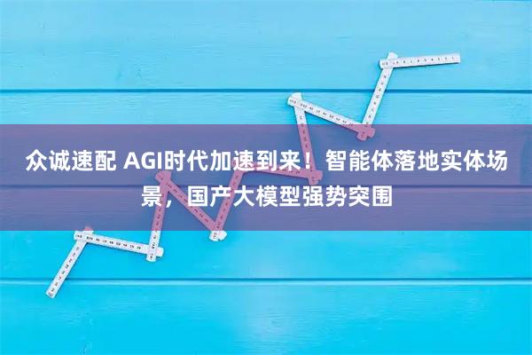 众诚速配 AGI时代加速到来！智能体落地实体场景，国产大模型强势突围