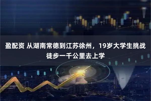 盈配资 从湖南常德到江苏徐州，19岁大学生挑战徒步一千公里去上学