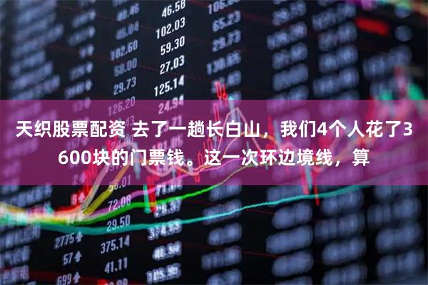 天织股票配资 去了一趟长白山，我们4个人花了3600块的门票钱。这一次环边境线，算