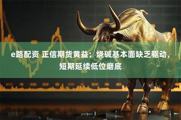 e路配资 正信期货黄益:烧碱基本面缺乏驱动,短期延续低位磨底